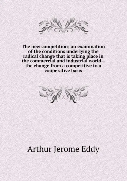 Обложка книги The new competition; an examination of the conditions underlying the radical change that is taking place in the commercial and industrial world--the change from a competitive to a cooperative basis, Arthur Jerome Eddy