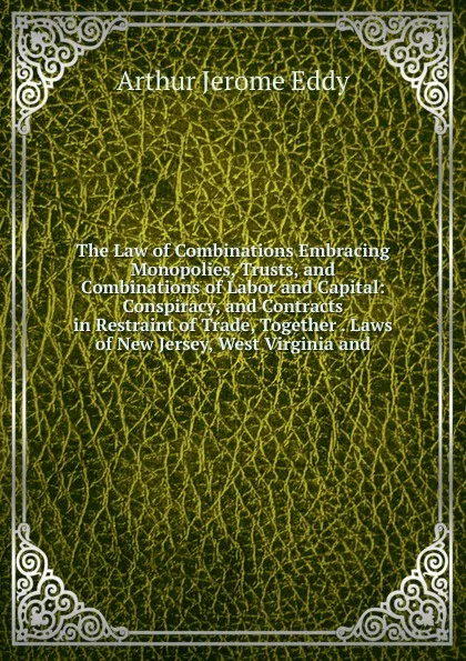 Обложка книги The Law of Combinations Embracing Monopolies, Trusts, and Combinations of Labor and Capital: Conspiracy, and Contracts in Restraint of Trade, Together . Laws of New Jersey, West Virginia and, Arthur Jerome Eddy