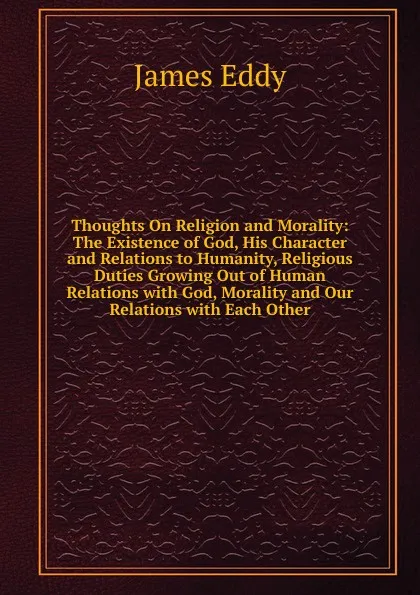 Обложка книги Thoughts On Religion and Morality: The Existence of God, His Character and Relations to Humanity, Religious Duties Growing Out of Human Relations with God, Morality and Our Relations with Each Other, James Eddy