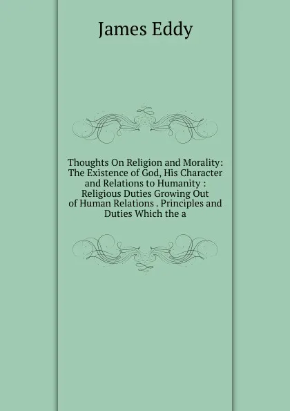 Обложка книги Thoughts On Religion and Morality: The Existence of God, His Character and Relations to Humanity : Religious Duties Growing Out of Human Relations . Principles and Duties Which the a, James Eddy