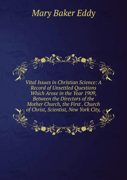 Обложка книги Vital Issues in Christian Science: A Record of Unsettled Questions Which Arose in the Year 1909, Between the Directors of the Mother Church, the First . Church of Christ, Scientist, New York City,, Eddy Mary Baker