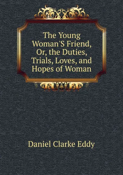 Обложка книги The Young Woman.S Friend, Or, the Duties, Trials, Loves, and Hopes of Woman, Daniel Clarke Eddy