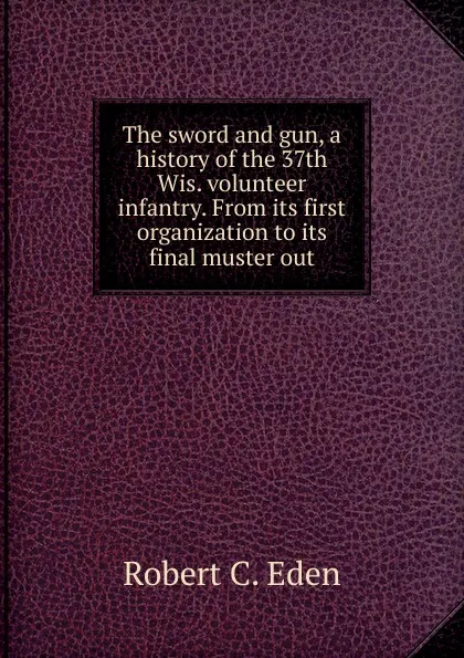 Обложка книги The sword and gun, a history of the 37th Wis. volunteer infantry. From its first organization to its final muster out, Robert C. Eden