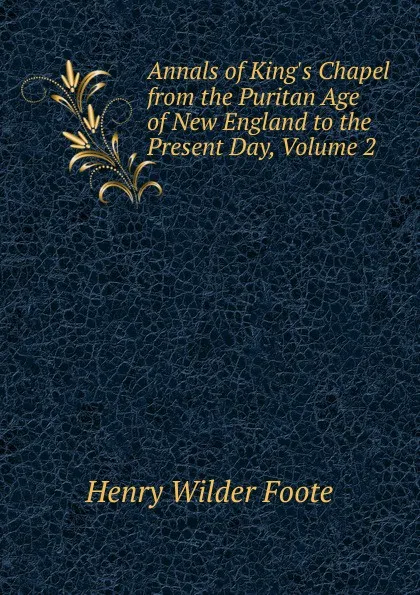 Обложка книги Annals of King.s Chapel from the Puritan Age of New England to the Present Day, Volume 2, Henry Wilder Foote