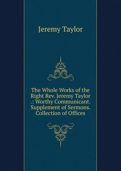 Обложка книги The Whole Works of the Right Rev. Jeremy Taylor .: Worthy Communicant. Supplement of Sermons.  Collection of Offices, Jeremy Taylor