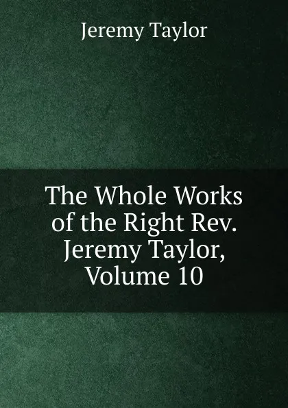 Обложка книги The Whole Works of the Right Rev. Jeremy Taylor, Volume 10, Jeremy Taylor
