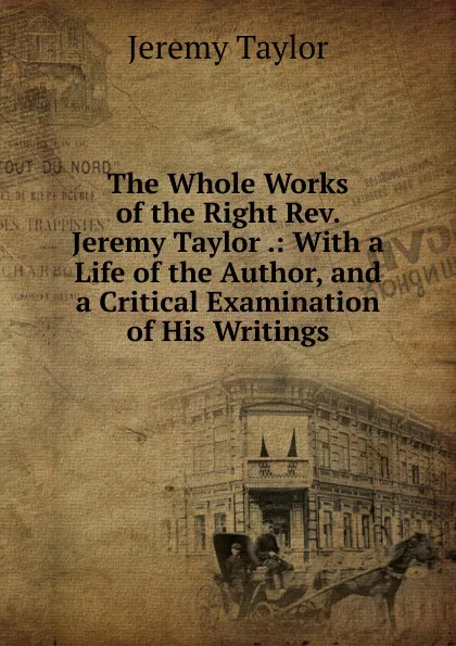 Обложка книги The Whole Works of the Right Rev. Jeremy Taylor .: With a Life of the Author, and a Critical Examination of His Writings, Jeremy Taylor