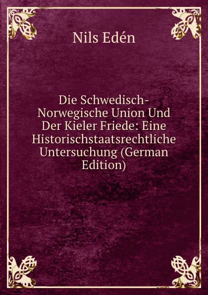 Обложка книги Die Schwedisch-Norwegische Union Und Der Kieler Friede: Eine Historischstaatsrechtliche Untersuchung (German Edition), Nils Edén