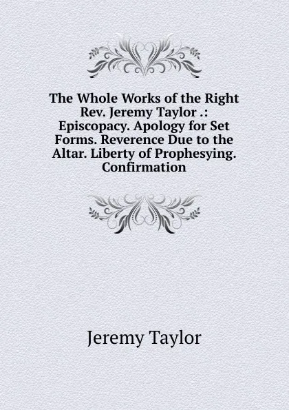 Обложка книги The Whole Works of the Right Rev. Jeremy Taylor .: Episcopacy. Apology for Set Forms. Reverence Due to the Altar. Liberty of Prophesying. Confirmation, Jeremy Taylor