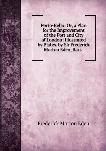 Обложка книги Porto-Bello: Or, a Plan for the Improvement of the Port and City of London: Illustrated by Plates. by Sir Frederick Morton Eden, Bart. ., Frederick Morton Eden