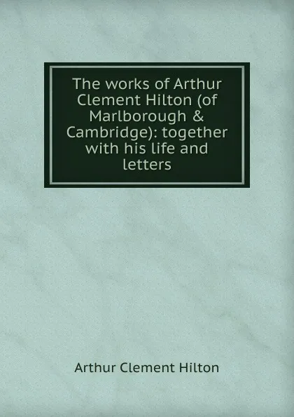 Обложка книги The works of Arthur Clement Hilton (of Marlborough . Cambridge): together with his life and letters, Arthur Clement Hilton