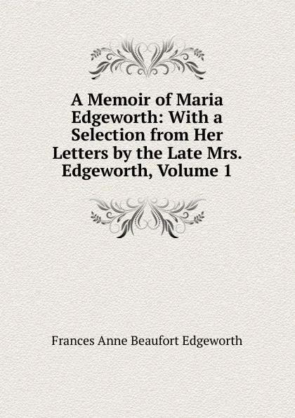 Обложка книги A Memoir of Maria Edgeworth: With a Selection from Her Letters by the Late Mrs. Edgeworth, Volume 1, Frances Anne Beaufort Edgeworth