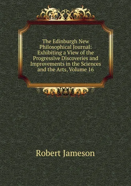 Обложка книги The Edinburgh New Philosophical Journal: Exhibiting a View of the Progressive Discoveries and Improvements in the Sciences and the Arts, Volume 16, Robert Jameson