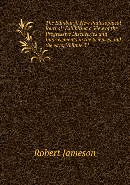 Обложка книги The Edinburgh New Philosophical Journal: Exhibiting a View of the Progressive Discoveries and Improvements in the Sciences and the Arts, Volume 31, Robert Jameson