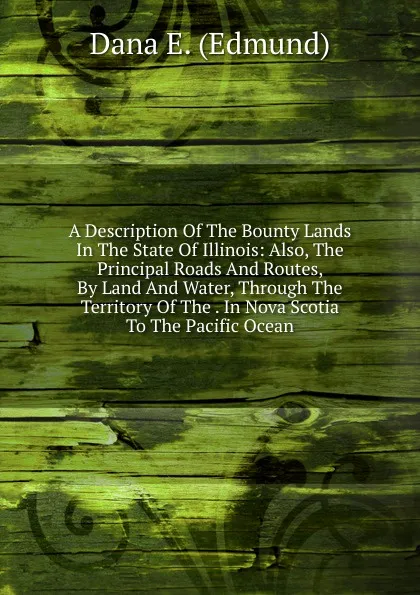 Обложка книги A Description Of The Bounty Lands In The State Of Illinois: Also, The Principal Roads And Routes, By Land And Water, Through The Territory Of The . In Nova Scotia To The Pacific Ocean, Dana E. (Edmund)