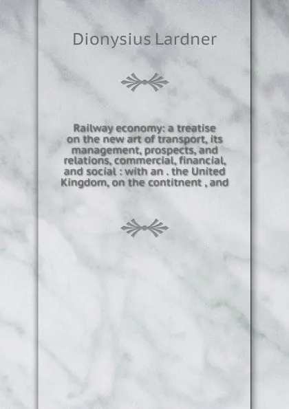 Обложка книги Railway economy: a treatise on the new art of transport, its management, prospects, and relations, commercial, financial, and social : with an . the United Kingdom, on the contitnent , and, Lardner Dionysius