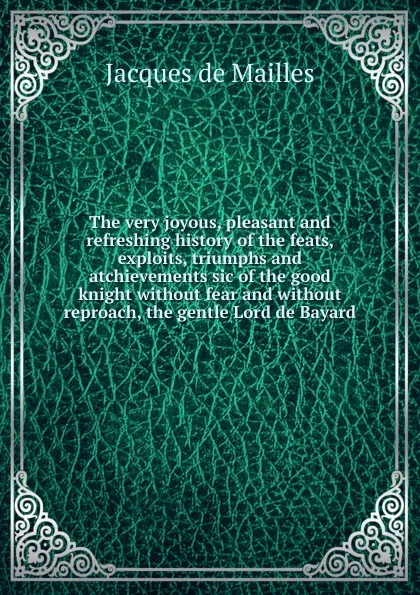 Обложка книги The very joyous, pleasant and refreshing history of the feats, exploits, triumphs and atchievements sic of the good knight without fear and without reproach, the gentle Lord de Bayard, Jacques de Mailles