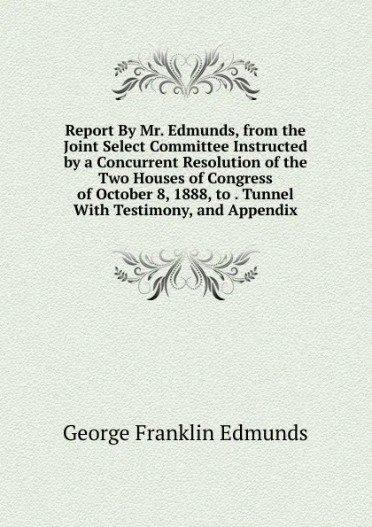 Обложка книги Report By Mr. Edmunds, from the Joint Select Committee Instructed by a Concurrent Resolution of the Two Houses of Congress of October 8, 1888, to . Tunnel With Testimony, and Appendix, George Franklin Edmunds