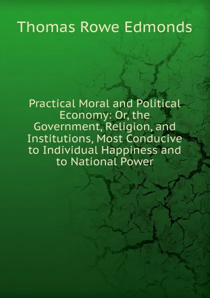 Обложка книги Practical Moral and Political Economy: Or, the Government, Religion, and Institutions, Most Conducive to Individual Happiness and to National Power, Thomas Rowe Edmonds