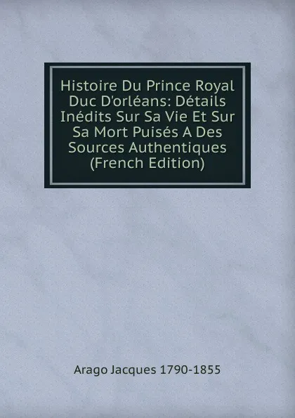 Обложка книги Histoire Du Prince Royal Duc D.orleans: Details Inedits Sur Sa Vie Et Sur Sa Mort Puises A Des Sources Authentiques (French Edition), Arago Jacques 1790-1855