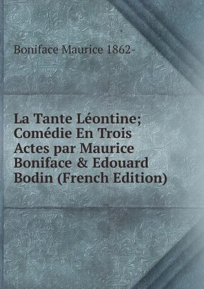 Обложка книги La Tante Leontine; Comedie En Trois Actes par Maurice Boniface . Edouard Bodin (French Edition), Boniface Maurice 1862-