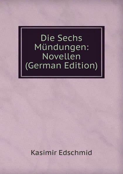 Обложка книги Die Sechs Mundungen: Novellen (German Edition), Kasimir Edschmid