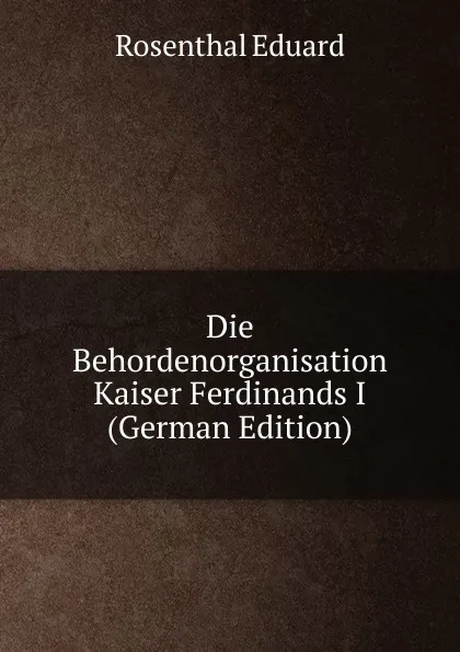 Обложка книги Die Behordenorganisation Kaiser Ferdinands I (German Edition), Rosenthal Eduard