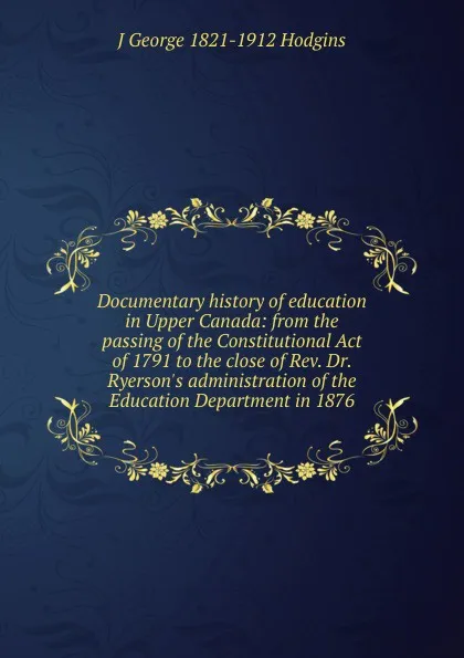 Обложка книги Documentary history of education in Upper Canada: from the passing of the Constitutional Act of 1791 to the close of Rev. Dr. Ryerson.s administration of the Education Department in 1876, J. George Hodgins