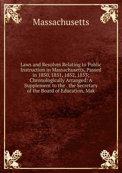 Обложка книги Laws and Resolves Relating to Public Instruction in Massachusetts, Passed in 1850, 1851, 1852, 1853; Chronologically Arranged: A Supplement to the . the Secretary of the Board of Education, Mak, Massachusetts