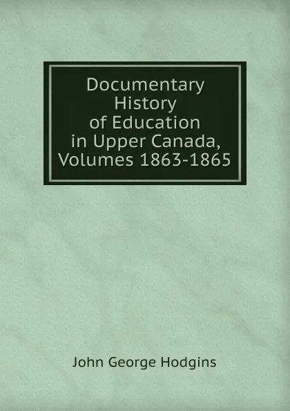 Обложка книги Documentary History of Education in Upper Canada, Volumes 1863-1865, J. George Hodgins