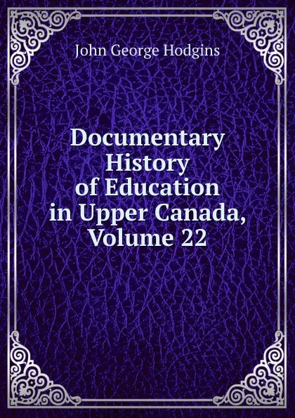 Обложка книги Documentary History of Education in Upper Canada, Volume 22, J. George Hodgins