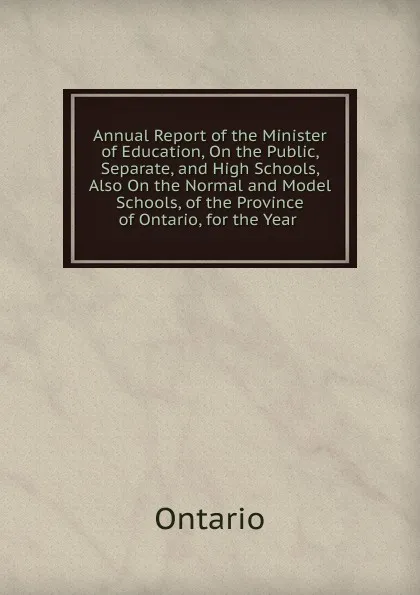 Обложка книги Annual Report of the Minister of Education, On the Public, Separate, and High Schools, Also On the Normal and Model Schools, of the Province of Ontario, for the Year ., Ontario