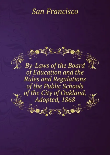 Обложка книги By-Laws of the Board of Education and the Rules and Regulations of the Public Schools of the City of Oakland, Adopted, 1868, San Francisco