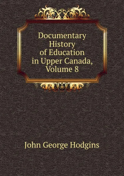 Обложка книги Documentary History of Education in Upper Canada, Volume 8, J. George Hodgins