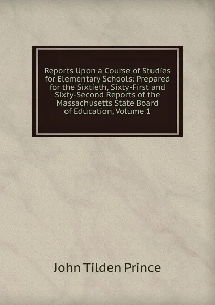 Обложка книги Reports Upon a Course of Studies for Elementary Schools: Prepared for the Sixtieth, Sixty-First and Sixty-Second Reports of the Massachusetts State Board of Education, Volume 1, J.T. Prince