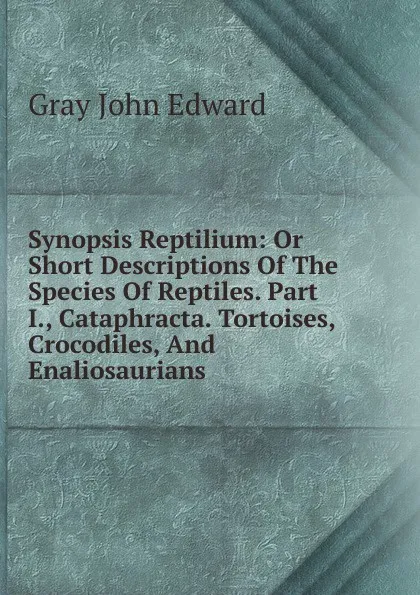 Обложка книги Synopsis Reptilium: Or Short Descriptions Of The Species Of Reptiles. Part I., Cataphracta. Tortoises, Crocodiles, And Enaliosaurians, Gray John Edward