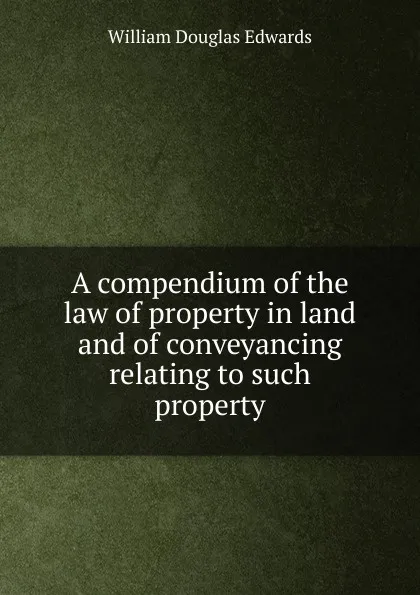Обложка книги A compendium of the law of property in land and of conveyancing relating to such property, William Douglas Edwards
