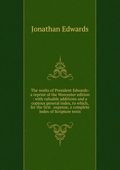 Обложка книги The works of President Edwards: a reprint of the Worcester edition : with valuable additions and a copious general index, to which, for the first . expense, a complete index of Scripture texts, Jonathan Edwards