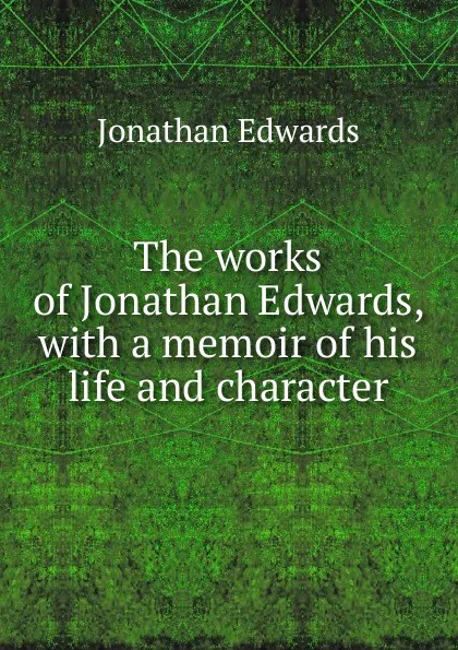 Обложка книги The works of Jonathan Edwards, with a memoir of his life and character, Jonathan Edwards