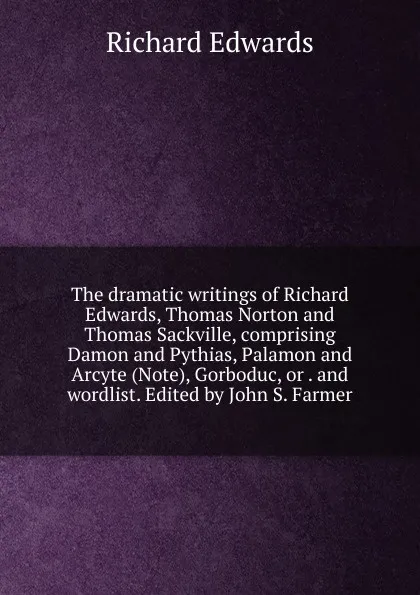 Обложка книги The dramatic writings of Richard Edwards, Thomas Norton and Thomas Sackville, comprising Damon and Pythias, Palamon and Arcyte (Note), Gorboduc, or . and wordlist. Edited by John S. Farmer, Richard Edwards