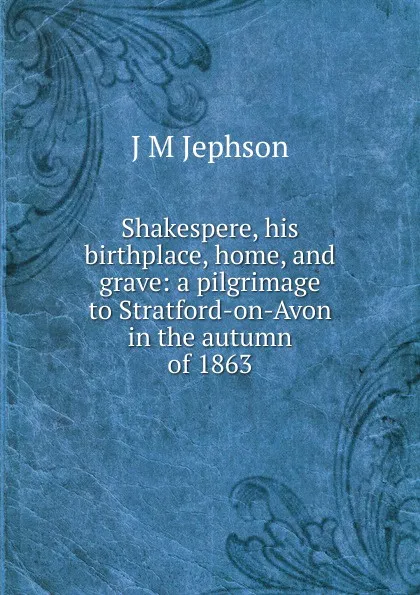 Обложка книги Shakespere, his birthplace, home, and grave: a pilgrimage to Stratford-on-Avon in the autumn of 1863, J M Jephson