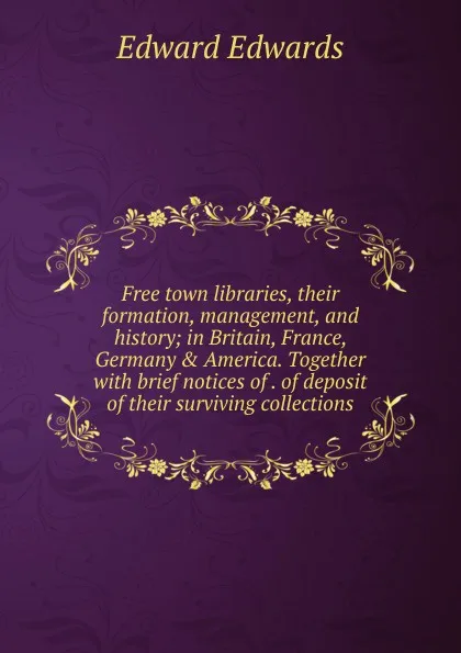 Обложка книги Free town libraries, their formation, management, and history; in Britain, France, Germany . America. Together with brief notices of . of deposit of their surviving collections, Edward Edwards