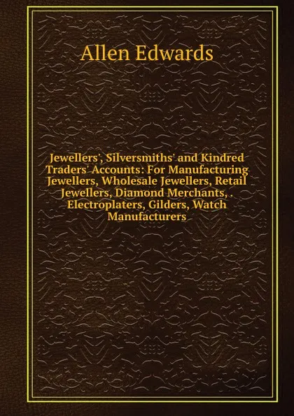 Обложка книги Jewellers., Silversmiths. and Kindred Traders. Accounts: For Manufacturing Jewellers, Wholesale Jewellers, Retail Jewellers, Diamond Merchants, . Electroplaters, Gilders, Watch Manufacturers, Allen Edwards