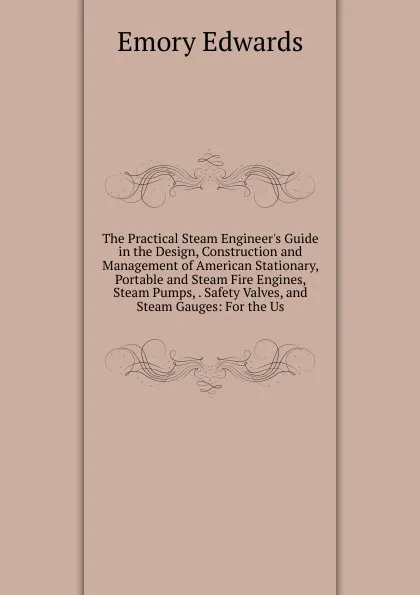 Обложка книги The Practical Steam Engineer.s Guide in the Design, Construction and Management of American Stationary, Portable and Steam Fire Engines, Steam Pumps, . Safety Valves, and Steam Gauges: For the Us, Emory Edwards