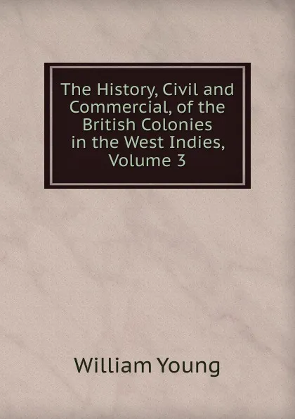 Обложка книги The History, Civil and Commercial, of the British Colonies in the West Indies, Volume 3, William Young