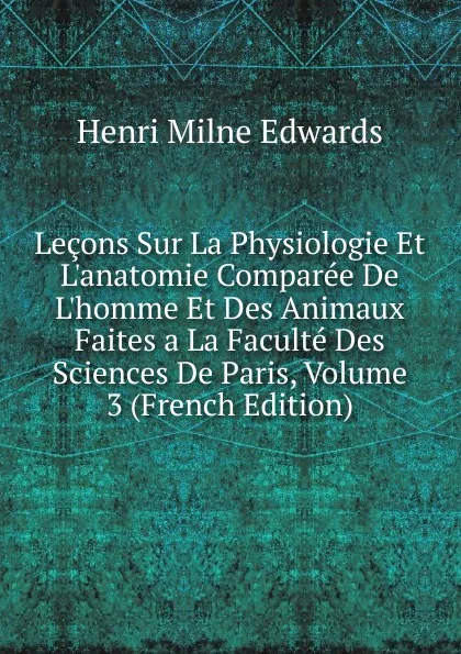 Обложка книги Lecons Sur La Physiologie Et L.anatomie Comparee De L.homme Et Des Animaux Faites a La Faculte Des Sciences De Paris, Volume 3 (French Edition), Henri Milne Edwards