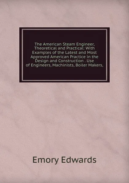 Обложка книги The American Steam Engineer, Theoretical and Practical: With Examples of the Latest and Most Approved American Practice in the Design and Construction . Use of Engineers, Machinists, Boiler Makers,, Emory Edwards