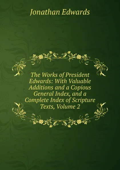 Обложка книги The Works of President Edwards: With Valuable Additions and a Copious General Index, and a Complete Index of Scripture Texts, Volume 2, Jonathan Edwards