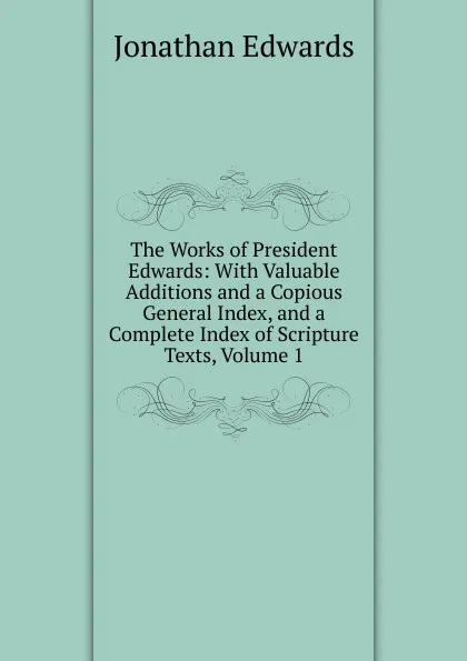 Обложка книги The Works of President Edwards: With Valuable Additions and a Copious General Index, and a Complete Index of Scripture Texts, Volume 1, Jonathan Edwards