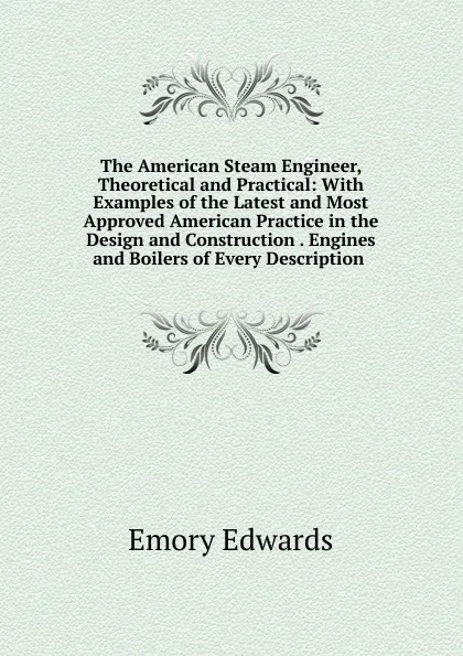 Обложка книги The American Steam Engineer, Theoretical and Practical: With Examples of the Latest and Most Approved American Practice in the Design and Construction . Engines and Boilers of Every Description ., Emory Edwards